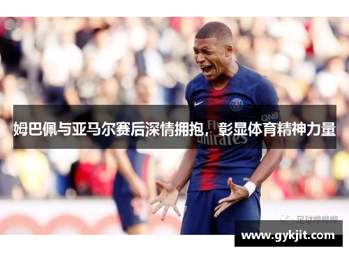 姆巴佩与亚马尔赛后深情拥抱，彰显体育精神力量