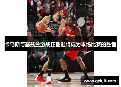 卡马斯与塞兹兰激战正酣谁将成为本场比赛的胜者