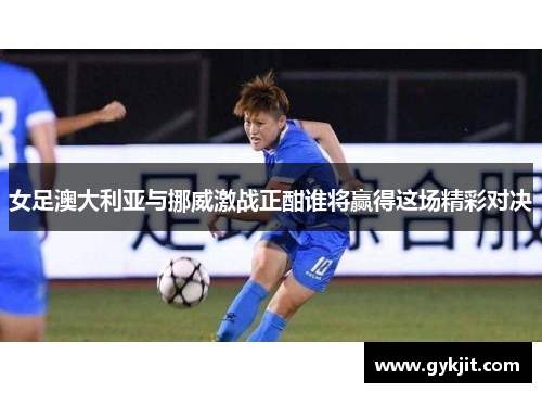 女足澳大利亚与挪威激战正酣谁将赢得这场精彩对决