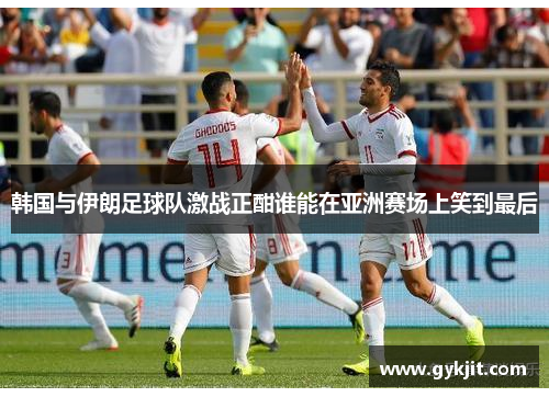 韩国与伊朗足球队激战正酣谁能在亚洲赛场上笑到最后
